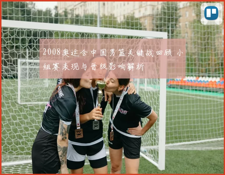 2008奥运会中国男篮关键战回顾 小组赛表现与晋级影响解析