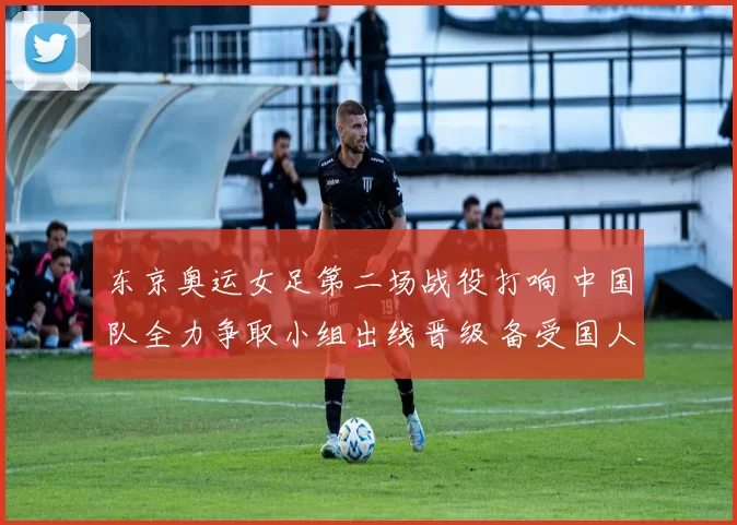 东京奥运女足第二场战役打响 中国队全力争取小组出线晋级 备受国人期待