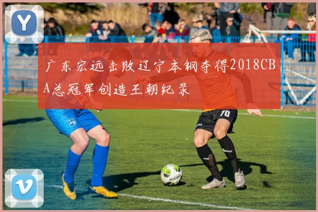 广东宏远击败辽宁本钢夺得2018CBA总冠军创造王朝纪录