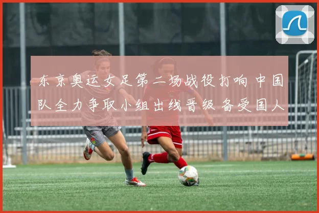 东京奥运女足第二场战役打响 中国队全力争取小组出线晋级 备受国人期待