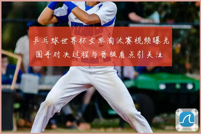 乒乓球世界杯女单淘汰赛视频曝光 国手对决过程与晋级看点引关注