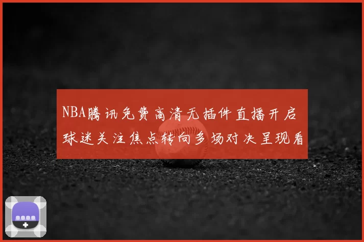 NBA腾讯免费高清无插件直播开启 球迷关注焦点转向多场对决呈现看点