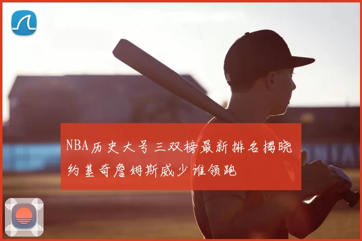 NBA历史大号三双榜最新排名揭晓 约基奇詹姆斯威少谁领跑