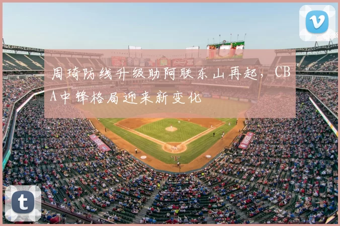 周琦防线升级助阿联东山再起，CBA中锋格局迎来新变化