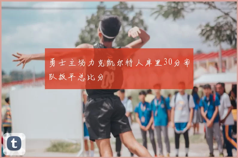 勇士主场力克凯尔特人库里30分率队扳平总比分