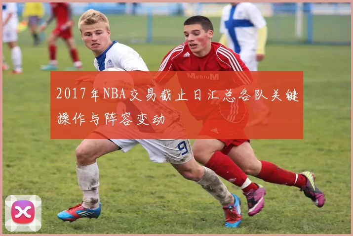 2017年NBA交易截止日汇总各队关键操作与阵容变动