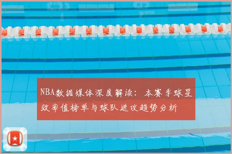 NBA数据媒体深度解读：本赛季球星效率值榜单与球队进攻趋势分析