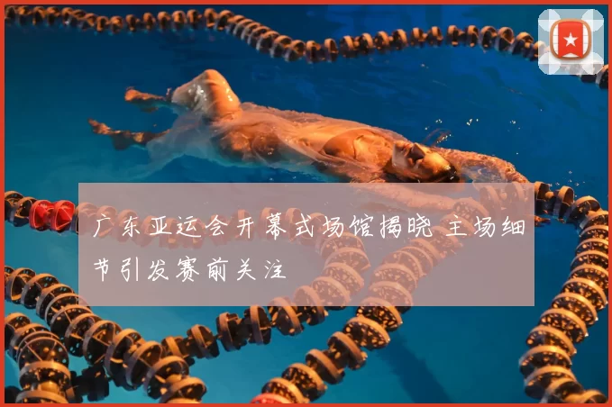 广东亚运会开幕式场馆揭晓 主场细节引发赛前关注