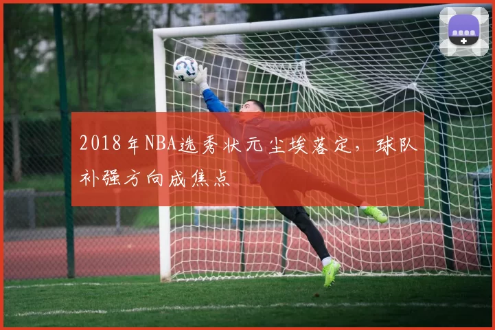 2018年NBA选秀状元尘埃落定，球队补强方向成焦点