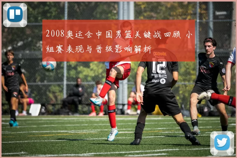 2008奥运会中国男篮关键战回顾 小组赛表现与晋级影响解析