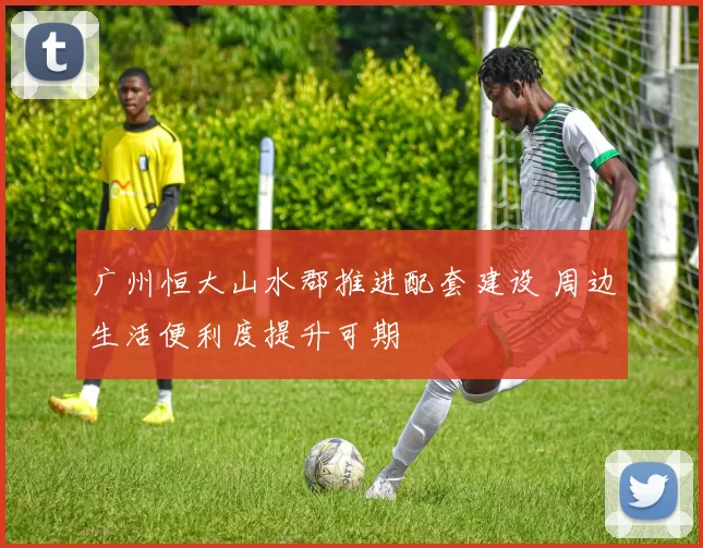 广州恒大山水郡推进配套建设 周边生活便利度提升可期