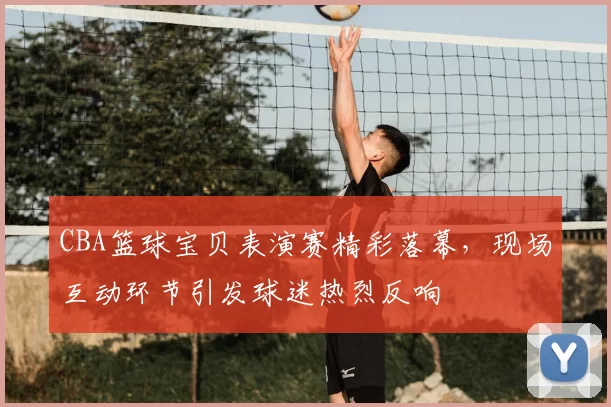 CBA篮球宝贝表演赛精彩落幕，现场互动环节引发球迷热烈反响