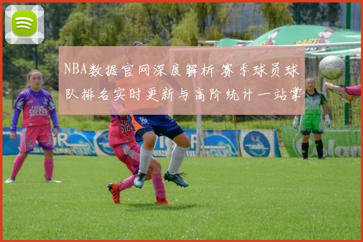 NBA数据官网深度解析 赛季球员球队排名实时更新与高阶统计一站掌握