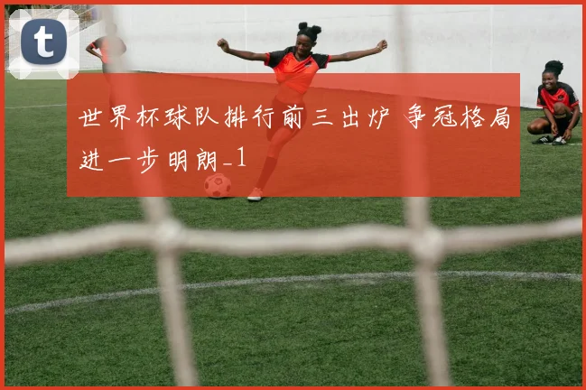 世界杯球队排行前三出炉 争冠格局进一步明朗_1