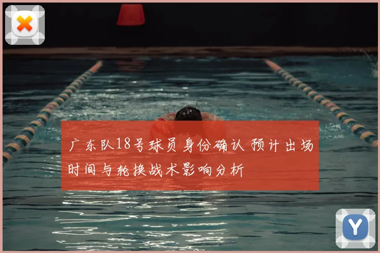 广东队18号球员身份确认 预计出场时间与轮换战术影响分析