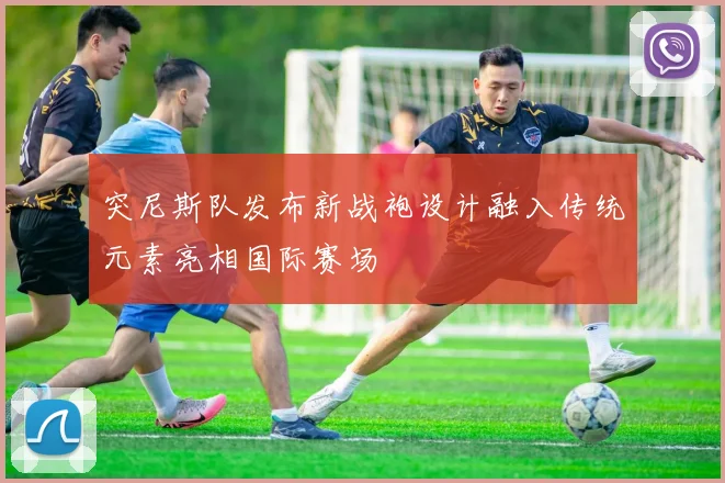 突尼斯队发布新战袍设计融入传统元素亮相国际赛场