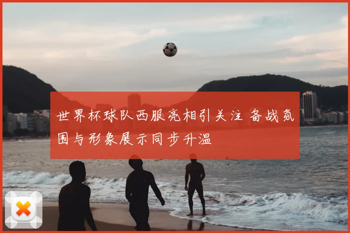 世界杯球队西服亮相引关注 备战氛围与形象展示同步升温
