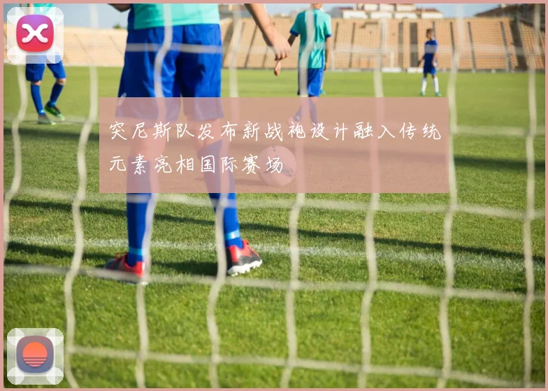 突尼斯队发布新战袍设计融入传统元素亮相国际赛场
