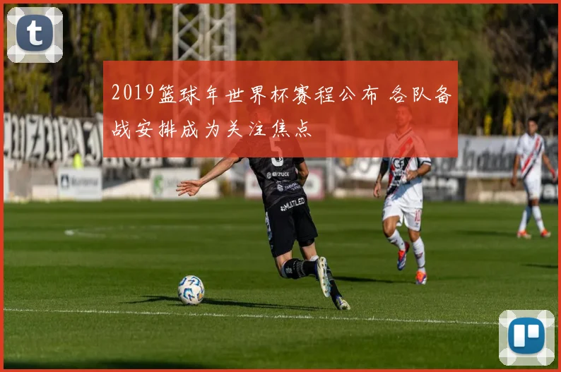 2019篮球年世界杯赛程公布 各队备战安排成为关注焦点