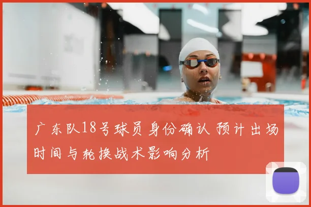 广东队18号球员身份确认 预计出场时间与轮换战术影响分析